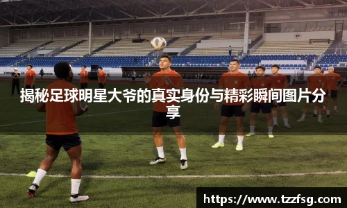 揭秘足球明星大爷的真实身份与精彩瞬间图片分享