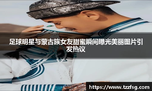 足球明星与蒙古族女友甜蜜瞬间曝光美丽图片引发热议
