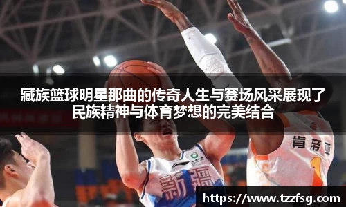藏族篮球明星那曲的传奇人生与赛场风采展现了民族精神与体育梦想的完美结合